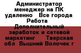 Администратор-менеджер на ПК удаленно - Все города Работа » Дополнительный заработок и сетевой маркетинг   . Тверская обл.,Вышний Волочек г.